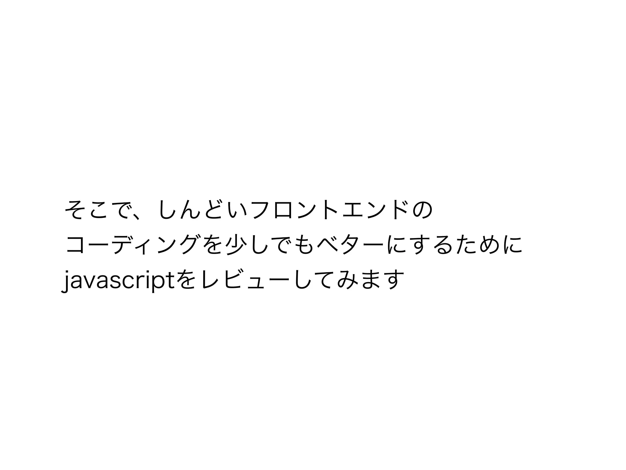 そこで、しんどいフロントエンドの
コーディングを少しでもベターにするために
javascriptをレビューしてみます
 