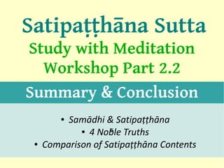 Satipaṭṭhāna Sutta
Study with Meditation
  Workshop Part 2.2
Summary & Conclusion
         ●Samādhi & Satipaṭṭhāna
             ● 4 Noble Truths
                    5

 ●   Comparison of Satipaṭṭhāna Contents
                                           1
 