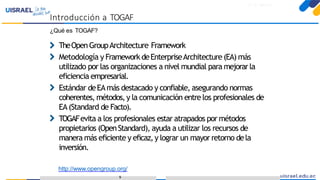 Introducción a TOGAFparaeldesarrollo deEnterprise Architecture
¿Qué es TOGAF?
TheOpenGroupArchitecture Framework
Metodología y Framework deEnterpriseArchitecture (EA) más
utilizado por las organizaciones a nivel mundial para mejorarla
eficiencia empresarial.
Estándar deEAmás destacado y confiable, asegurando normas
coherentes, métodos,y la comunicación entrelos profesionales de
EA(Standard de Facto).
TOGAFevita a los profesionales estar atrapados por métodos
propietarios (OpenStandard), ayuda a utilizar los recursos de
manera más eficiente y eficaz,y lograr un mayor retorno dela
inversión.
http://www.opengroup.org/
9
Introducción a TOGAF
 
