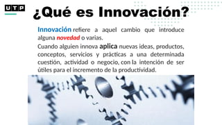 ¿Qué es Innovación?
Innovación refiere a aquel cambio que introduce
alguna novedad o varias.
Cuando alguien innova aplica nuevas ideas, productos,
conceptos, servicios y prácticas a una determinada
cuestión, actividad o negocio, con la intención de ser
útiles para el incremento de la productividad.
 