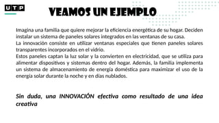 Imagina una familia que quiere mejorar la eficiencia energética de su hogar. Deciden
instalar un sistema de paneles solares integrados en las ventanas de su casa.
La innovación consiste en utilizar ventanas especiales que tienen paneles solares
transparentes incorporados en el vidrio.
Estos paneles captan la luz solar y la convierten en electricidad, que se utiliza para
alimentar dispositivos y sistemas dentro del hogar. Además, la familia implementa
un sistema de almacenamiento de energía doméstica para maximizar el uso de la
energía solar durante la noche y en días nublados.
Sin duda, una INNOVACIÓN efectiva como resultado de una idea
creativa
VEAMOS UN EJEMPLO
 