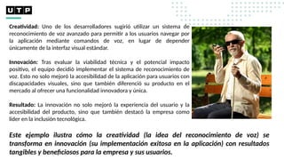 Creatividad: Uno de los desarrolladores sugirió utilizar un sistema de
reconocimiento de voz avanzado para permitir a los usuarios navegar por
la aplicación mediante comandos de voz, en lugar de depender
únicamente de la interfaz visual estándar.
Innovación: Tras evaluar la viabilidad técnica y el potencial impacto
positivo, el equipo decidió implementar el sistema de reconocimiento de
voz. Esto no solo mejoró la accesibilidad de la aplicación para usuarios con
discapacidades visuales, sino que también diferenció su producto en el
mercado al ofrecer una funcionalidad innovadora y única.
Resultado: La innovación no solo mejoró la experiencia del usuario y la
accesibilidad del producto, sino que también destacó la empresa como
líder en la inclusión tecnológica.
Este ejemplo ilustra cómo la creatividad (la idea del reconocimiento de voz) se
transforma en innovación (su implementación exitosa en la aplicación) con resultados
tangibles y beneficiosos para la empresa y sus usuarios.
 