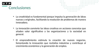 Conclusiones
• La creatividad es fundamental porque impulsa la generación de ideas
nuevas y originales, facilitando la resolución de problemas de manera
innovadora.
• La innovación convierte las ideas creativas en acciones concretas que
añaden valor significativo a las organizaciones y la sociedad en
general.
• El emprendimiento estimula la creación de nuevos negocios,
fomentando la innovación que revitaliza industrias y contribuye al
crecimiento económico y la generación de empleo.
 