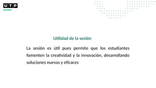 Utilidad de la sesión
La sesión es útil pues permite que los estudiantes
fomenten la creatividad y la innovación, desarrollando
soluciones nuevas y eficaces
 