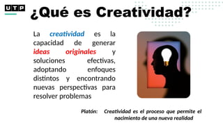 ¿Qué es Creatividad?
La creatividad es la
capacidad de generar
ideas originales y
soluciones efectivas,
adoptando enfoques
distintos y encontrando
nuevas perspectivas para
resolver problemas
Platón: Creatividad es el proceso que permite el
nacimiento de una nueva realidad
 