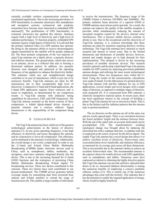 2022 5th International Conference on Contemporary Computing and Informatics (IC3I)
620
currently available wireless communication systems has
accelerated significantly. Due to the increasing prevalence of
GPS functionality in consumer electronics like smartphones
and navigation systems, commercial and academic
researchers have become more interested in embedded GPS
antennas[5]. The proliferation of GPS functionality in
consumer electronics has sparked this interest. Antennas
require both a high level of directivity and a high level of
radiation performance. To function properly, embedded GPS
antennas require a high degree of directivity. It is advised that
the primary radiation lobes of a GPS antenna face upward.
By doing so, the antenna's ability to receive electromagnetic
signals transmitted by the satellite will be greatly enhanced
[6]. The three primary components of the vast majority of
quasi-Yagi antennas are a dipole driver, a parasitic director,
and reflector elements. The ground plane, which also serves
as an antenna, serves as a reflector that aids in forming a
directional radiation pattern. In addition, two parasitic
directors were designed and optimized at the operating
frequency of ten gigahertz to enhance the directivity further.
This antenna's small size and straightforward design
contribute to its ease of manufacture, which is just one of its
numerous benefits. Yagi-Uda antennas are ideal for RF
transmission due to their exceptionally high level of
directivity. Compared to C-band and S-band applications, the
L-band GPS application requires fewer resources and is
easier to implement, as demonstrated by our comparison
results. A Yagi-Uda antenna with enhanced tuning
capabilities for microwave, VHF, and UHF frequencies. The
Yagi-Uda antenna mounted on the boom consists of three
components: a folded dipole-shaped driven element, a
parasitic element, and a concave reflector. Signal
transmission is the responsibility of the component being
driven.
II. LITERATURE REVIEW
The Yagi-Uda antenna has been called one of the greatest
technological achievements in the history of directive
antennas [7]. At any given operating frequency, it has high
efficiency in directivity and losses throughout the antenna,
and its construction is not at all complicated. This efficiency
can be attributed to the antenna's overall design. Additionally,
the overall design is not overly complicated. In order to use
the L1-band and S-band China Mobile Multimedia
Broadcasting (CMMB) bands, electronic devices used in
China, such as smartphones, tablets, notebooks, and
navigators, must have antennas integrated directly into the
device. This is due to the increasing demand for L1-band
GNSS functions and the emergence of promising China
Mobile Multimedia Broadcasting S-band digital TV
broadcasting services. These two factors contributed to this
outcome. These two factors have each contributed to our
present predicament. The CMMB service generates hybrid
coverage modes by transmitting data from terrestrial base
stations and S-band satellites to extend the range of
transmissions [8]. This enables a larger number of individuals
to receive the transmissions. The frequency range of the
CMMB S-band is between 2635MHz and 2660MHz. The
primary radiation beam direction of a superior GNSS or
CMMB antenna must always point upwards. As a result, the
antenna can improve the quality of the satellite reception it
provides while simultaneously reducing the amount of
unwanted reception caused by the device's internal noise
interferences. This is because mobile devices continue to
shrink in size. Due to the exceptional end-fire directivity of
Yagi-Uda antennas, it is common knowledge that these
antennas are ideal for situations requiring directive wireless
technology. The Yagi-Uda antennas have attracted so much
research and interest in recent years. Due to the limited
dimensions and thicknesses of portable devices, however,
printed and simple designs are in high demand for their
implementation. This demand is driven by the increasing
prevalence of portable electronic devices. This research
aimed to optimize and develop a dual-band Yagi-Uda antenna
suitable for GPS systems by analyzing previously published
antenna designs and utilizing the most recent technological
advancements. These two frequencies were within the L1
band. Using the results of the measurements, calculations
were made (S-band). For the fabrication of a printed directive
Yagi-Uda antenna with end-fire radiation for use in GPS
applications, several simple and novel designs with a single
stage of directors, as opposed to multiple stages of directors,
were proposed [9]. It is constructed from FR4 material, a
relatively inexpensive material option. In recent years, there
has been significant interest in the concept of building a
planar Yagi-Uda antenna for use in microwave bands. This is
due to the distinct end-fire radiation patterns that the antenna
type in question produces.
The six directors on this antenna are all of the same size
and are evenly spaced apart. There is no correlation between
the board members' length and the distance between them.
With the aid of the radial stub, an accurate field match can be
accomplished [10]. The transformation's resulting
topological change was brought about by replacing the
microstrip line with a coplanar strip line. A coplanar strip line
is employed as the source of power for the driven dipole. The
simple Yagi-Uda antenna has a novel design that allows it to
achieve excellent levels of directivity, front-to-back ratio,
cross-polarization level, bandwidth, and radiation efficiency,
as measured by its average gain across all three dimensions.
This is now possible due to the antenna's ability to achieve an
excellent front-to-back ratio. The recommended antenna is
the superior choice for mobile devices with GPS capabilities,
such as smartphones and tablets. Numerous users have
expressed an interest in obtaining the highly directive pattern
that Yagi-Uda antennas can provide and have indicated their
desire to do so. Increased radiation directionality is among
the numerous benefits of employing a concave parabolic
reflector surface [11]. This is merely one of the numerous
advantages that come with the territory. This indicates that it
has the potential to enable the targeted application of energy,
which would be highly beneficial.
Authorized licensed use limited to: National Institute of Technology Patna. Downloaded on March 27,2023 at 02:34:08 UTC from IEEE Xplore. Restrictions apply.
 