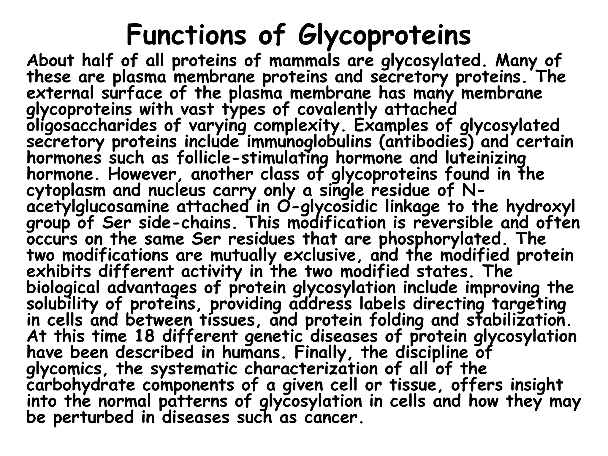 Functions of Glycoproteins
About half of all proteins of mammals are glycosylated. Many of
these are plasma membrane proteins and secretory proteins. The
external surface of the plasma membrane has many membrane
glycoproteins with vast types of covalently attached
oligosaccharides of varying complexity. Examples of glycosylated
secretory proteins include immunoglobulins (antibodies) and certain
hormones such as follicle-stimulating hormone and luteinizing
hormone. However, another class of glycoproteins found in the
cytoplasm and nucleus carry only a single residue of N-
acetylglucosamine attached in O-glycosidic linkage to the hydroxyl
group of Ser side-chains. This modification is reversible and often
occurs on the same Ser residues that are phosphorylated. The
two modifications are mutually exclusive, and the modified protein
exhibits different activity in the two modified states. The
biological advantages of protein glycosylation include improving the
solubility of proteins, providing address labels directing targeting
in cells and between tissues, and protein folding and stabilization.
At this time 18 different genetic diseases of protein glycosylation
have been described in humans. Finally, the discipline of
glycomics, the systematic characterization of all of the
carbohydrate components of a given cell or tissue, offers insight
into the normal patterns of glycosylation in cells and how they may
be perturbed in diseases such as cancer.
 