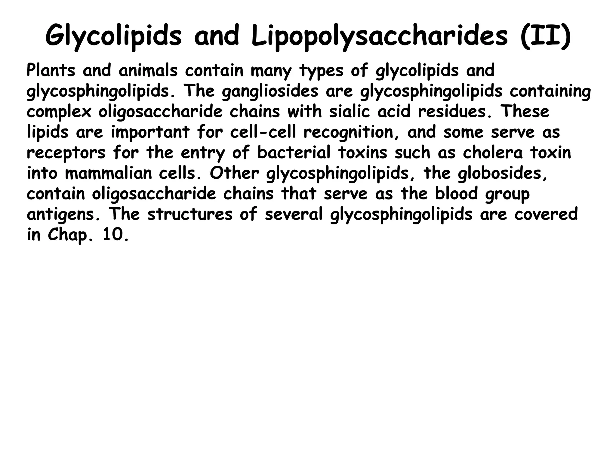 Glycolipids and Lipopolysaccharides (II)
Plants and animals contain many types of glycolipids and
glycosphingolipids. The gangliosides are glycosphingolipids containing
complex oligosaccharide chains with sialic acid residues. These
lipids are important for cell-cell recognition, and some serve as
receptors for the entry of bacterial toxins such as cholera toxin
into mammalian cells. Other glycosphingolipids, the globosides,
contain oligosaccharide chains that serve as the blood group
antigens. The structures of several glycosphingolipids are covered
in Chap. 10.
 