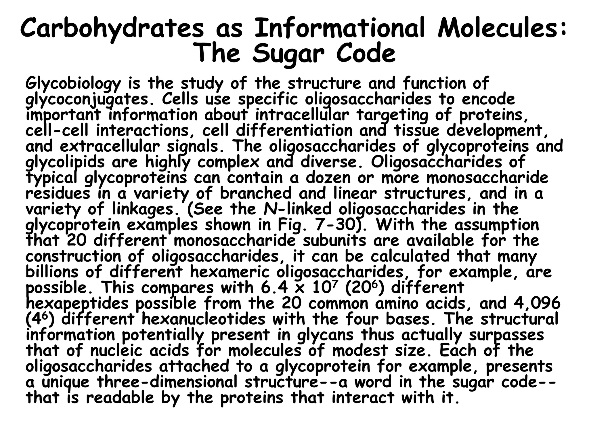 Carbohydrates as Informational Molecules:
The Sugar Code
Glycobiology is the study of the structure and function of
glycoconjugates. Cells use specific oligosaccharides to encode
important information about intracellular targeting of proteins,
cell-cell interactions, cell differentiation and tissue development,
and extracellular signals. The oligosaccharides of glycoproteins and
glycolipids are highly complex and diverse. Oligosaccharides of
typical glycoproteins can contain a dozen or more monosaccharide
residues in a variety of branched and linear structures, and in a
variety of linkages. (See the N-linked oligosaccharides in the
glycoprotein examples shown in Fig. 7-30). With the assumption
that 20 different monosaccharide subunits are available for the
construction of oligosaccharides, it can be calculated that many
billions of different hexameric oligosaccharides, for example, are
possible. This compares with 6.4 x 107 (206) different
hexapeptides possible from the 20 common amino acids, and 4,096
(46) different hexanucleotides with the four bases. The structural
information potentially present in glycans thus actually surpasses
that of nucleic acids for molecules of modest size. Each of the
oligosaccharides attached to a glycoprotein for example, presents
a unique three-dimensional structure--a word in the sugar code--
that is readable by the proteins that interact with it.
 