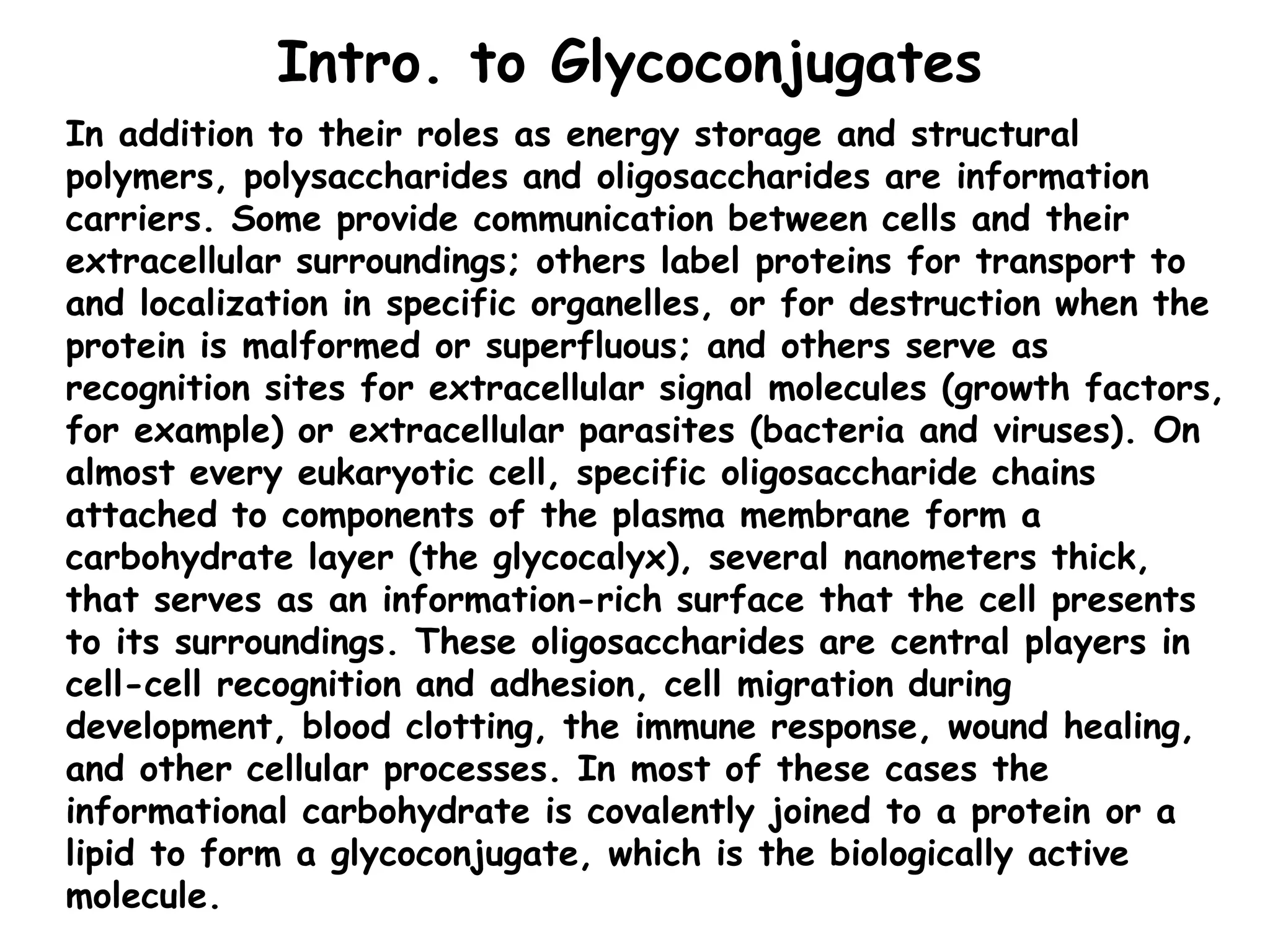 Intro. to Glycoconjugates
In addition to their roles as energy storage and structural
polymers, polysaccharides and oligosaccharides are information
carriers. Some provide communication between cells and their
extracellular surroundings; others label proteins for transport to
and localization in specific organelles, or for destruction when the
protein is malformed or superfluous; and others serve as
recognition sites for extracellular signal molecules (growth factors,
for example) or extracellular parasites (bacteria and viruses). On
almost every eukaryotic cell, specific oligosaccharide chains
attached to components of the plasma membrane form a
carbohydrate layer (the glycocalyx), several nanometers thick,
that serves as an information-rich surface that the cell presents
to its surroundings. These oligosaccharides are central players in
cell-cell recognition and adhesion, cell migration during
development, blood clotting, the immune response, wound healing,
and other cellular processes. In most of these cases the
informational carbohydrate is covalently joined to a protein or a
lipid to form a glycoconjugate, which is the biologically active
molecule.
 