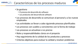 Características de los procesos maduros
• Se gestiona
• El proceso de desarrollo de software
• Los productos del desarrollo de software
• Los procesos de desarrollo se comunican al personal y a los nuevos
empleados
• Las actividades se llevan a cabo siguiendo procesos planificados
• Los procesos son usables y consistentes con la forma de trabajo
• Los procesos se actualizan si es preciso
• Roles y responsabilidades claros en el proyecto
• Hay seguimiento de la calidad de los productos y procesos
• Criterios objetivos para evaluar la calidad y resolver problemas
 
