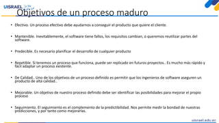 Objetivos de un proceso maduro
• Efectivo. Un proceso efectivo debe ayudarnos a conseguir el producto que quiere el cliente.
• Mantenible. Inevitablemente, el software tiene fallos, los requisitos cambian, o queremos reutilizar partes del
software.
• Predecible. Es necesario planificar el desarrollo de cualquier producto
• Repetible. Si tenemos un proceso que funciona, puede ser replicado en futuros proyectos.. Es mucho más rápido y
fácil adaptar un proceso existente.
• De Calidad.. Uno de los objetivos de un proceso definido es permitir que los ingenieros de software aseguren un
producto de alta calidad..
• Mejorable. Un objetivo de nuestro proceso definido debe ser identificar las posibilidades para mejorar el propio
proceso
• Seguimiento. El seguimiento es el complemento de la predictibilidad. Nos permite medir la bondad de nuestras
predicciones, y por tanto como mejorarlas.
 