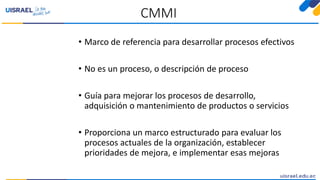 CMMI
• Marco de referencia para desarrollar procesos efectivos
• No es un proceso, o descripción de proceso
• Guía para mejorar los procesos de desarrollo,
adquisición o mantenimiento de productos o servicios
• Proporciona un marco estructurado para evaluar los
procesos actuales de la organización, establecer
prioridades de mejora, e implementar esas mejoras
 