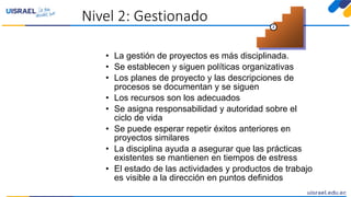 Nivel 2: Gestionado
• La gestión de proyectos es más disciplinada.
• Se establecen y siguen políticas organizativas
• Los planes de proyecto y las descripciones de
procesos se documentan y se siguen
• Los recursos son los adecuados
• Se asigna responsabilidad y autoridad sobre el
ciclo de vida
• Se puede esperar repetir éxitos anteriores en
proyectos similares
• La disciplina ayuda a asegurar que las prácticas
existentes se mantienen en tiempos de estress
• El estado de las actividades y productos de trabajo
es visible a la dirección en puntos definidos
2
 