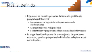 Nivel 3: Definido
• Este nivel se construye sobre la base de gestión de
proyectos del nivel 2
• Los procesos de ingeniería se implementan más
efectivamente
• La organización es más proactiva
• Se identifican y proporcionan las necesidades de formación
• La organización dispone de un conjunto de procesos
estándar, que los proyectos individuales adaptan a sus
necesidades
3
 