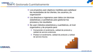 Nivel 4: Gestionado Cuantitativamente
4
Los proyectos usan objetivos medibles para satisfacer
las necesidades de los clientes, los usuarios y la
organización
Los directivos e ingenieros usan datos con técnicas
estadísticas y cuantitativas para gestionar los
procesos y los resultados
Se usan métodos estadísticos y cuantitativos, al nivel
organizativo y de proyecto para:
Comprender el rendimiento, calidad de producto y
calidad de servicio anteriores
Predecir el rendimiento, calidad de producto y calidad
de servicio futuros
 