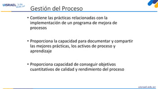 Gestión del Proceso
• Contiene las prácticas relacionadas con la
implementación de un programa de mejora de
procesos
• Proporciona la capacidad para documentar y compartir
las mejores prácticas, los activos de proceso y
aprendizaje
• Proporciona capacidad de conseguir objetivos
cuantitativos de calidad y rendimiento del proceso
 