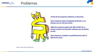 Problemas
Sources: Capers Jones and Bill Curtis
25% de los proyectos software se descartan.
Las empresas están entregando productos a sus
clientes con un 15% de errores
Muchas empresas gastan del 30% al 44% de su
tiempo y dinero en reescribir software que ya habían
escrito
Las empresas cumplen sus planificaciones sólo el
50% de las veces
 