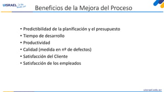 Beneficios de la Mejora del Proceso
• Predictibilidad de la planificación y el presupuesto
• Tiempo de desarrollo
• Productividad
• Calidad (medida en nº de defectos)
• Satisfacción del Cliente
• Satisfacción de los empleados
 