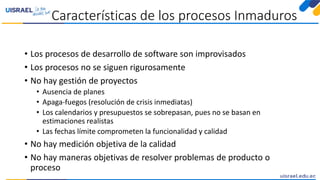 Características de los procesos Inmaduros
• Los procesos de desarrollo de software son improvisados
• Los procesos no se siguen rigurosamente
• No hay gestión de proyectos
• Ausencia de planes
• Apaga-fuegos (resolución de crisis inmediatas)
• Los calendarios y presupuestos se sobrepasan, pues no se basan en
estimaciones realistas
• Las fechas límite comprometen la funcionalidad y calidad
• No hay medición objetiva de la calidad
• No hay maneras objetivas de resolver problemas de producto o
proceso
 