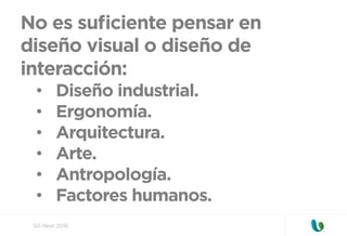 SG Next 2016
No es suﬁciente pensar en
diseño visual o diseño de
interacción:
•  Diseño industrial.
•  Ergonomía.
•  Arquitectura.
•  Arte.
•  Antropología.
•  Factores humanos.
 
