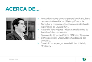 SG Next 2016
ACERCA DE…
•  Fundador, socio y director general de Usaria, ﬁrma
de consultoria en UX en México y Colombia.
•  Consultor y conferencista en temas de diseño de
experiencia de usuario (UX).
•  Autor del libro Mejores Prácticas en el Diseño de
Portales Gubernamentales.
•  Columnista de los periódicos El Norte y Reforma.
•  exPresidente del Observatorio Ciudadano del
portal NL.
•  Catedrático de posgrado en la Universidad de
Monterrey.
 