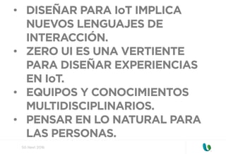 SG Next 2016
•  DISEÑAR PARA IoT IMPLICA
NUEVOS LENGUAJES DE
INTERACCIÓN.
•  ZERO UI ES UNA VERTIENTE
PARA DISEÑAR EXPERIENCIAS
EN IoT.
•  EQUIPOS Y CONOCIMIENTOS
MULTIDISCIPLINARIOS.
•  PENSAR EN LO NATURAL PARA
LAS PERSONAS.
 