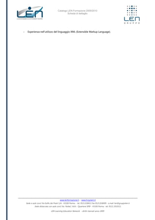 Catalogo LEN Formazione 2009/2010
Scheda di dettaglio
www.lenformazione.it – www.hrsystem.it
Sede e aule corsi: Via Golfo dei Poeti 1/A - 43100 Parma - tel. 0521.038411 fax 0521.038499 - e.mail: len@gruppolen.it
Sede distaccata con aule corsi: Via Nobel, 14/A – Quartiere SPIP - 43100 Parma - tel. 0521.1910311
LEN Learning Education Network - diritti riservati anno 2009
- Esperienza nell'utilizzo del linguaggio XML (Extensible Markup Language).
 