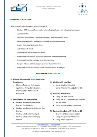 Catalogo LEN Formazione 2009/2010
Scheda di dettaglio
www.lenformazione.it – www.hrsystem.it
Sede e aule corsi: Via Golfo dei Poeti 1/A - 43100 Parma - tel. 0521.038411 fax 0521.038499 - e.mail: len@gruppolen.it
Sede distaccata con aule corsi: Via Nobel, 14/A – Quartiere SPIP - 43100 Parma - tel. 0521.1910311
LEN Learning Education Network - diritti riservati anno 2009
COMPETENZE ACQUISITE
Al termine del corso gli studenti saranno in grado di
- Illustrare .NET Compact Framework e le tecnologie utilizzate nello sviluppo di applicazioni
aziendali mobili.
- Impostare e configurare l'ambiente di sviluppo per le applicazioni mobili.
- Generare una semplice applicazione client per un dispositivo mobile.
- Gestire l'accesso ai dati non in linea.
- Accedere a dati remoti.
- Sincronizzare i dati su dispositivi mobili.
- Progettare applicazioni in modo appropriato per un ambiente mobile.
- Creare applicazioni protette per un ambiente mobile.
- Eseguire il debug e il test di applicazioni per dispositivi mobili.
- Generare e distribuire un'applicazione aziendale mobile di esempio.
PROGRAMMA DI DETTAGLIO
1) Introduction to Mobile Device Application
Development
 Platform, Tools, and Technologies
 Application Design Considerations
 Overview of the .NET Compact
Framework
2) Working with the User Interface
 Working with Events: General User
Interface Considerations
 Working with Events: Designing the User
Interface
 Working with Events: User Input
 Working with Events: Customizing
Controls
3) Working with Local Data
 Using DataSets: Using XML
 Using DataSets: Using SQL Server CE
4) Accessing Remote Data
 Using XML Web Services
 Using the .NET Framework Data Provider
for SQL Server
 Other Remote Data Access Options
5) Synchronizing Data with SQL Server CE
 Overview of Data Synchronization
 Using RDA (Remote Data Access)
 Using Merge Replication
 