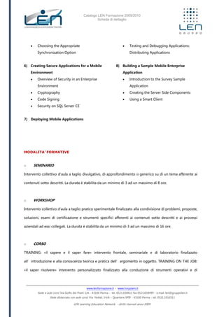 Catalogo LEN Formazione 2009/2010
Scheda di dettaglio
www.lenformazione.it – www.hrsystem.it
Sede e aule corsi: Via Golfo dei Poeti 1/A - 43100 Parma - tel. 0521.038411 fax 0521.038499 - e.mail: len@gruppolen.it
Sede distaccata con aule corsi: Via Nobel, 14/A – Quartiere SPIP - 43100 Parma - tel. 0521.1910311
LEN Learning Education Network - diritti riservati anno 2009
 Choosing the Appropriate
Synchronization Option
6) Creating Secure Applications for a Mobile
Environment
 Overview of Security in an Enterprise
Environment
 Cryptography
 Code Signing
 Security on SQL Server CE
7) Deploying Mobile Applications
 Testing and Debugging Applications:
Distributing Applications
8) Building a Sample Mobile Enterprise
Application
 Introduction to the Survey Sample
Application
 Creating the Server Side Components
 Using a Smart Client
MODALITA’ FORMATIVE
o SEMINARIO
Intervento collettivo d'aula a taglio divulgativo, di approfondimento o generico su di un tema afferente ai
contenuti sotto descritti. La durata è stabilita da un minimo di 3 ad un massimo di 8 ore.
o WORKSHOP
Intervento collettivo d'aula a taglio pratico sperimentale finalizzato alla condivisione di problemi, proposte,
soluzioni, esami di certificazione e strumenti specifici afferenti ai contenuti sotto descritti e ai processi
aziendali ad essi collegati. La durata è stabilita da un minimo di 3 ad un massimo di 16 ore.
o CORSO
TRAINING: «il sapere e il saper fare» intervento frontale, seminariale e di laboratorio finalizzato
all’introduzione e alla conoscenza teorica e pratica dell’argomento in oggetto. TRAINING ON THE JOB:
«il saper risolvere» intervento personalizzato finalizzato alla conduzione di strumenti operativi e di
 
