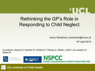 UCL-Institute of Child Health
Jenny Woodman j.woodman@ucl.ac.uk
14th April 2015
Co-authors: Hodson D, Gardner R, Cuthbert C, Woolley A, Allister J, Rafi I, de Lusignan S,
Gilbert R
Rethinking the GP’s Role in
Responding to Child Neglect
 