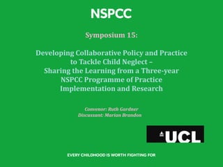 Symposium 15:
Developing Collaborative Policy and Practice
to Tackle Child Neglect –
Sharing the Learning from a Three-year
NSPCC Programme of Practice
Implementation and Research
Convenor: Ruth Gardner
Discussant: Marian Brandon
 