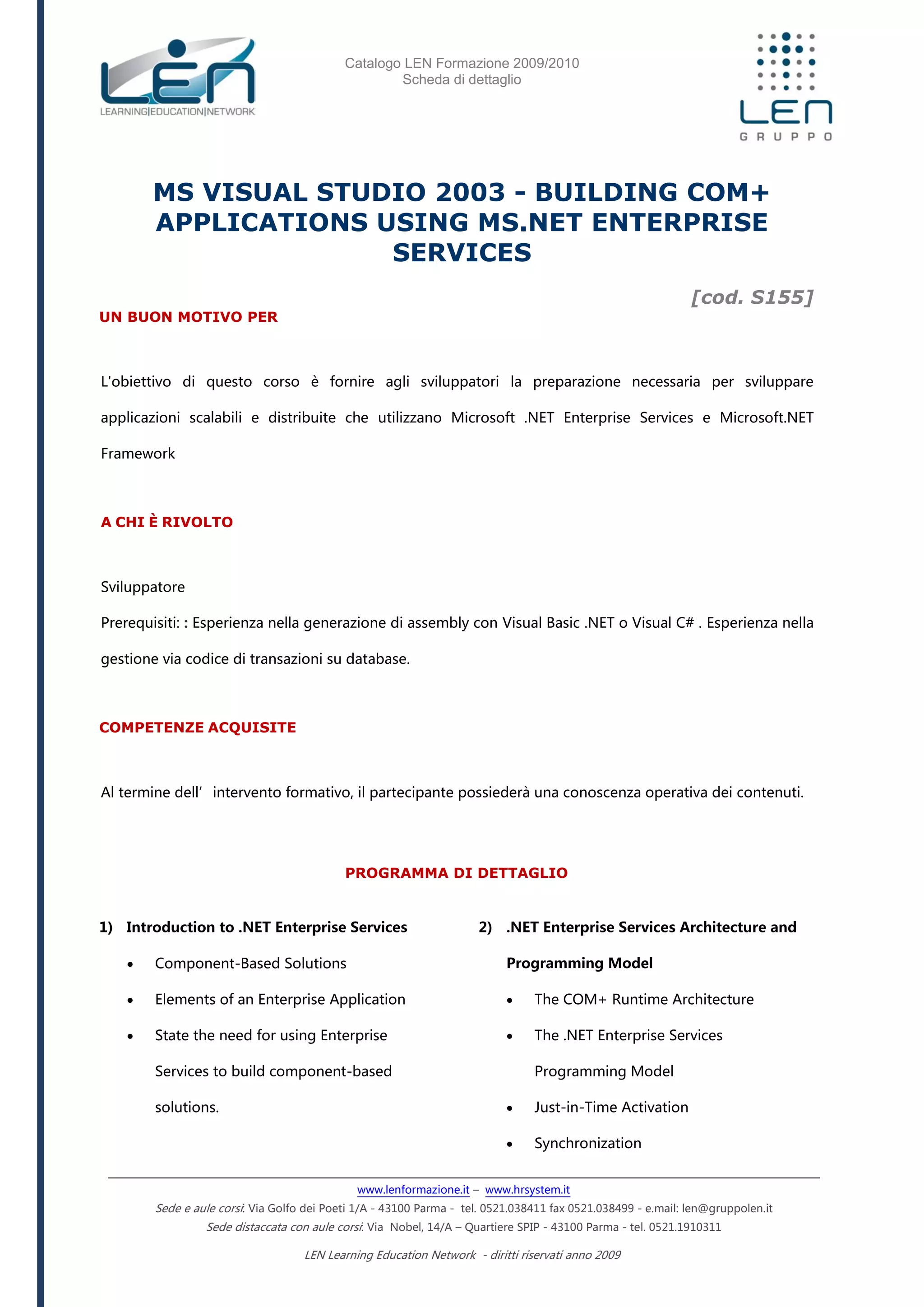 Catalogo LEN Formazione 2009/2010
Scheda di dettaglio
www.lenformazione.it – www.hrsystem.it
Sede e aule corsi: Via Golfo dei Poeti 1/A - 43100 Parma - tel. 0521.038411 fax 0521.038499 - e.mail: len@gruppolen.it
Sede distaccata con aule corsi: Via Nobel, 14/A – Quartiere SPIP - 43100 Parma - tel. 0521.1910311
LEN Learning Education Network - diritti riservati anno 2009
MS VISUAL STUDIO 2003 - BUILDING COM+
APPLICATIONS USING MS.NET ENTERPRISE
SERVICES
[cod. S155]
UN BUON MOTIVO PER
L'obiettivo di questo corso è fornire agli sviluppatori la preparazione necessaria per sviluppare
applicazioni scalabili e distribuite che utilizzano Microsoft .NET Enterprise Services e Microsoft.NET
Framework
A CHI È RIVOLTO
Sviluppatore
Prerequisiti: : Esperienza nella generazione di assembly con Visual Basic .NET o Visual C# . Esperienza nella
gestione via codice di transazioni su database.
COMPETENZE ACQUISITE
Al termine dell’intervento formativo, il partecipante possiederà una conoscenza operativa dei contenuti.
PROGRAMMA DI DETTAGLIO
1) Introduction to .NET Enterprise Services
 Component-Based Solutions
 Elements of an Enterprise Application
 State the need for using Enterprise
Services to build component-based
solutions.
2) .NET Enterprise Services Architecture and
Programming Model
 The COM+ Runtime Architecture
 The .NET Enterprise Services
Programming Model
 Just-in-Time Activation
 Synchronization
 