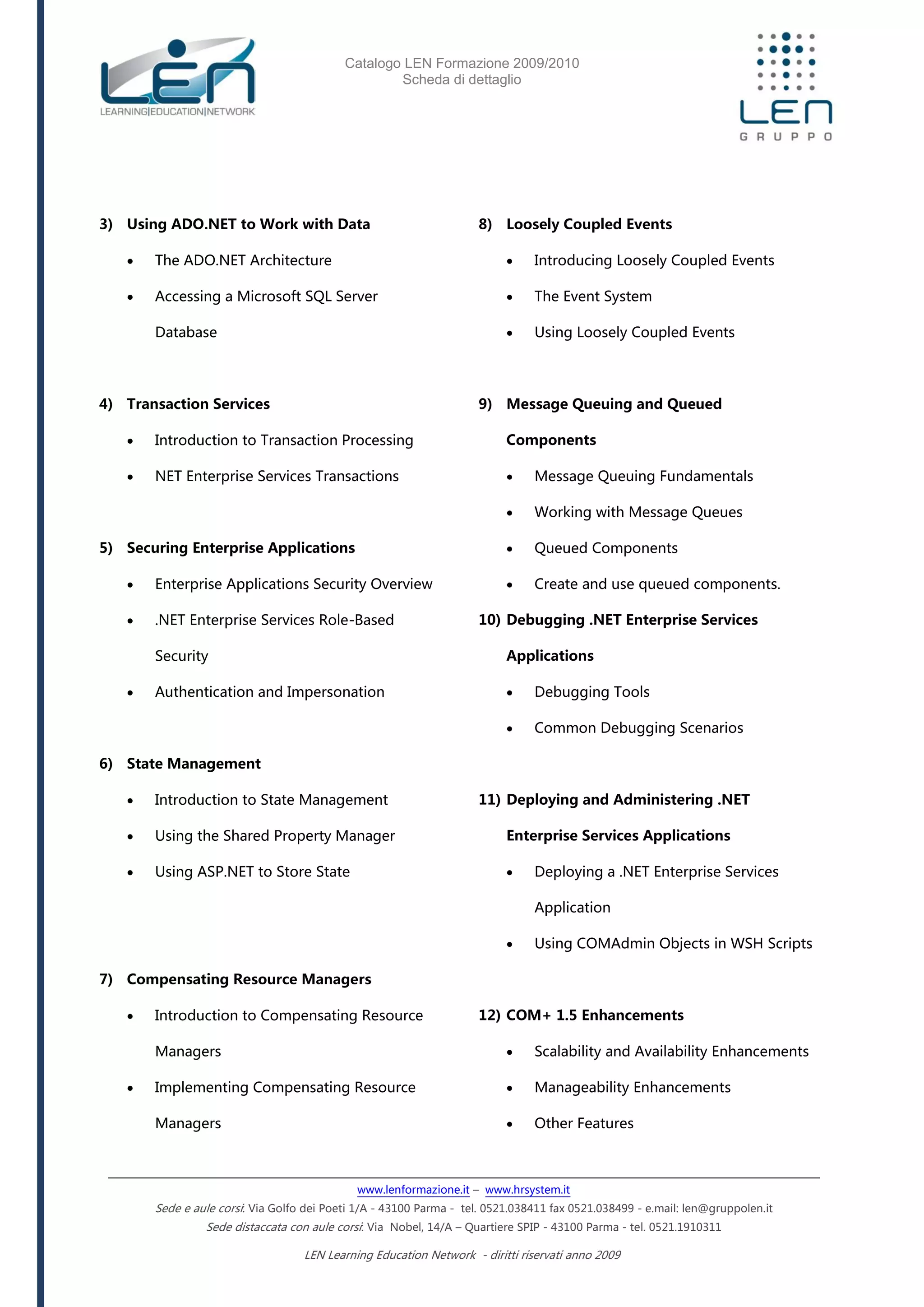 Catalogo LEN Formazione 2009/2010
Scheda di dettaglio
www.lenformazione.it – www.hrsystem.it
Sede e aule corsi: Via Golfo dei Poeti 1/A - 43100 Parma - tel. 0521.038411 fax 0521.038499 - e.mail: len@gruppolen.it
Sede distaccata con aule corsi: Via Nobel, 14/A – Quartiere SPIP - 43100 Parma - tel. 0521.1910311
LEN Learning Education Network - diritti riservati anno 2009
3) Using ADO.NET to Work with Data
 The ADO.NET Architecture
 Accessing a Microsoft SQL Server
Database
4) Transaction Services
 Introduction to Transaction Processing
 NET Enterprise Services Transactions
5) Securing Enterprise Applications
 Enterprise Applications Security Overview
 .NET Enterprise Services Role-Based
Security
 Authentication and Impersonation
6) State Management
 Introduction to State Management
 Using the Shared Property Manager
 Using ASP.NET to Store State
7) Compensating Resource Managers
 Introduction to Compensating Resource
Managers
 Implementing Compensating Resource
Managers
8) Loosely Coupled Events
 Introducing Loosely Coupled Events
 The Event System
 Using Loosely Coupled Events
9) Message Queuing and Queued
Components
 Message Queuing Fundamentals
 Working with Message Queues
 Queued Components
 Create and use queued components.
10) Debugging .NET Enterprise Services
Applications
 Debugging Tools
 Common Debugging Scenarios
11) Deploying and Administering .NET
Enterprise Services Applications
 Deploying a .NET Enterprise Services
Application
 Using COMAdmin Objects in WSH Scripts
12) COM+ 1.5 Enhancements
 Scalability and Availability Enhancements
 Manageability Enhancements
 Other Features
 
