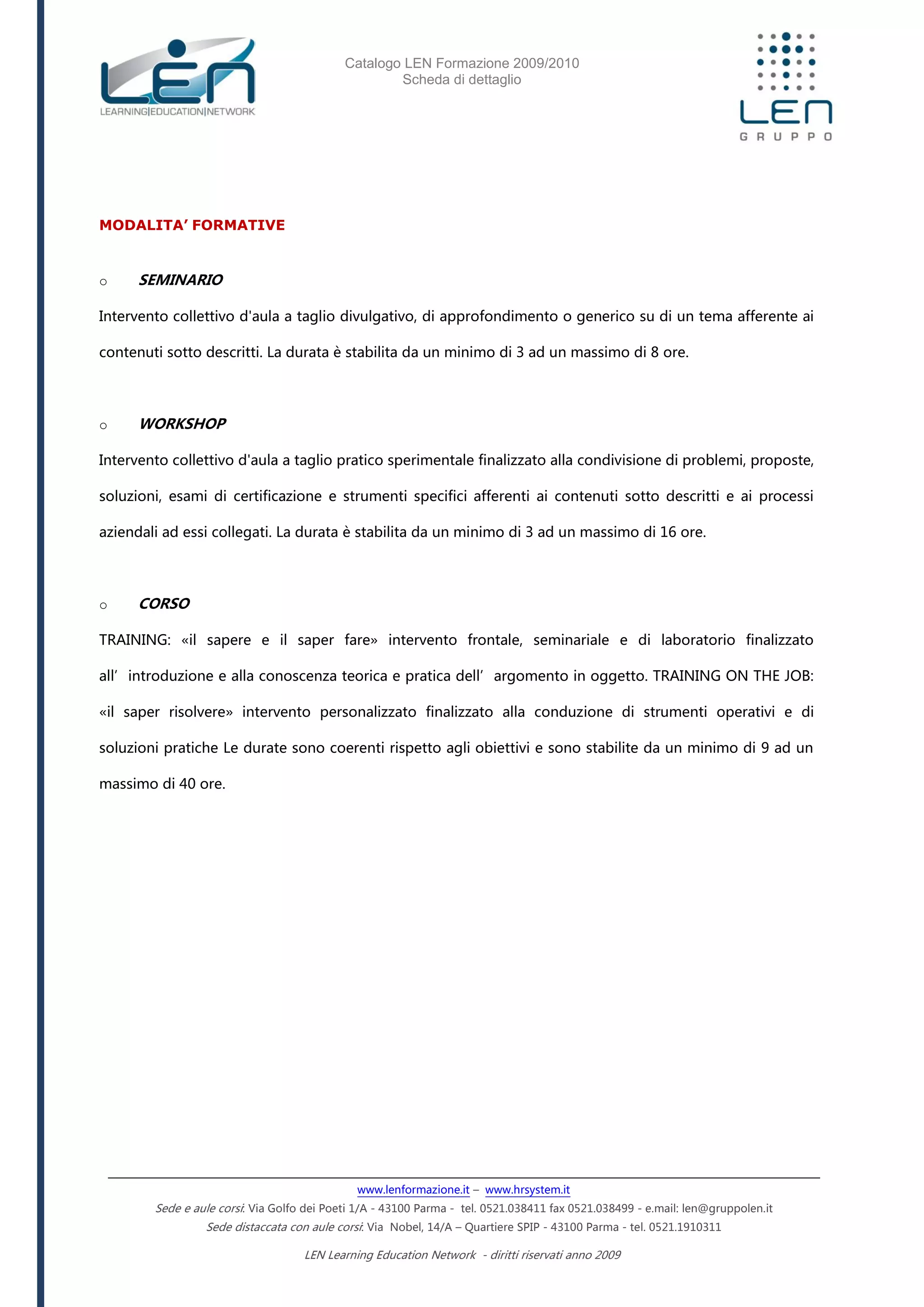 Catalogo LEN Formazione 2009/2010
Scheda di dettaglio
www.lenformazione.it – www.hrsystem.it
Sede e aule corsi: Via Golfo dei Poeti 1/A - 43100 Parma - tel. 0521.038411 fax 0521.038499 - e.mail: len@gruppolen.it
Sede distaccata con aule corsi: Via Nobel, 14/A – Quartiere SPIP - 43100 Parma - tel. 0521.1910311
LEN Learning Education Network - diritti riservati anno 2009
MODALITA’ FORMATIVE
o SEMINARIO
Intervento collettivo d'aula a taglio divulgativo, di approfondimento o generico su di un tema afferente ai
contenuti sotto descritti. La durata è stabilita da un minimo di 3 ad un massimo di 8 ore.
o WORKSHOP
Intervento collettivo d'aula a taglio pratico sperimentale finalizzato alla condivisione di problemi, proposte,
soluzioni, esami di certificazione e strumenti specifici afferenti ai contenuti sotto descritti e ai processi
aziendali ad essi collegati. La durata è stabilita da un minimo di 3 ad un massimo di 16 ore.
o CORSO
TRAINING: «il sapere e il saper fare» intervento frontale, seminariale e di laboratorio finalizzato
all’introduzione e alla conoscenza teorica e pratica dell’argomento in oggetto. TRAINING ON THE JOB:
«il saper risolvere» intervento personalizzato finalizzato alla conduzione di strumenti operativi e di
soluzioni pratiche Le durate sono coerenti rispetto agli obiettivi e sono stabilite da un minimo di 9 ad un
massimo di 40 ore.
 