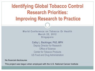 Identifying Global Tobacco Control
               Research Priorities:
         Improving Research to Practice

                   W o r l d C o n f e r e n c e o n To b a c c o O r H e a l t h
                                        March 22, 2012
                                            Singapore

                             Cathy L. Backinger, PhD, MPH
                              Deputy Director for Research
                                    Office of Science
                               Center for Tobacco Products
                             US Food and Drug Administration
No financial disclosures
This project was begun when employed with the U.S. National Cancer Institute
 