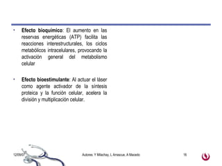 Efecto bioquímico : El aumento en las reservas energéticas (ATP) facilita las reacciones interestructurales, los ciclos metabólicos intracelulares, provocando la activación general del metabolismo celular Efecto bioestimulante : Al actuar el láser como agente activador de la síntesis proteica y la función celular, acelera la división y multiplicación celular. 