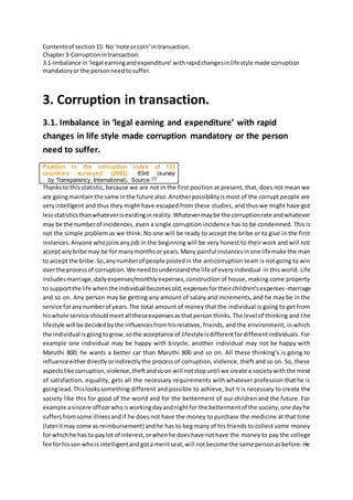 Contentsof section15: No ‘note orcoin’in transaction.
Chapter3-Corruptionintransaction.
3.1-Imbalance in‘legal earningandexpenditure’withrapidchangesinlifestyle made corruption
mandatoryor the personneedtosuffer.
3. Corruption in transaction.
3.1. Imbalance in ‘legal earning and expenditure’ with rapid
changes in life style made corruption mandatory or the person
need to suffer.
Position in the corruption index of 133
countries surveyed (2003): 83rd (survey
by Transparency International). Source [7]
Thanksto this statistic, because we are not in the first position at present, that, does not mean we
are goingmaintainthe same inthe future also.Anotherpossibilityis most of the corrupt people are
veryintelligent and thus they might have escaped from these studies, and thus we might have got
lessstatisticsthanwhateverisexistinginreality.Whatevermaybe the corruptionrate andwhatever
may be the numberof incidences, even a single corruption incidence has to be condemned. This is
not the simple problem as we think. No one will be ready to accept the bribe or to give in the first
instances.Anyone whojoinsanyjob in the beginning will be very honest to their work and will not
accept anybribe may be for manymonthsor years.Many painful instancesinone lifemake the man
to accept the bribe.So,anynumberof people postedin the anticorruption team is not going to win
overthe processof corruption.We needtounderstandthe life of everyindividual in this world. Life
includesmarriage,dailyexpenses/monthlyexpenses,construction of house, making some property
to supportthe life whenthe individual becomesold,expensesfortheirchildren’sexpenses-marriage
and so on. Any person may be getting any amount of salary and increments, and he may be in the
service foranynumberof years.The total amount of money that the individual is going to get from
hiswhole service shouldmeetall theseexpensesasthatpersonthinks.The levelof thinking and the
lifestyle will be decidedbythe influencesfromhisrelatives, friends, and the environment, in which
the individual isgoingtogrow,sothe acceptance of lifestyleisdifferentfordifferentindividuals. For
example one individual may be happy with bicycle, another individual may not be happy with
Maruthi 800; he wants a better car than Maruthi 800 and so on. All these thinking’s is going to
influenceeitherdirectlyorindirectlythe process of corruption, violence, theft and so on. So, these
aspectslike corruption,violence,theftandsoon will notstopuntil we create a societywiththe mind
of satisfaction, equality, gets all the necessary requirements with whatever profession that he is
goinglead.Thislookssomething different and possible to achieve, but it is necessary to create the
society like this for good of the world and for the betterment of our children and the future. For
example asincere officerwhoisworkingdayandnightfor the bettermentof the society,one dayhe
suffersfrom some illnessandif he does not have the money to purchase the medicine at that time
(lateritmay come as reimbursement) andhe has to beg many of his friends to collect some money
for whichhe has to paylot of interest,orwhenhe doeshave nothave the money to pay the college
fee forhisson whoisintelligentandgota meritseat,will notbecome the same personasbefore.He
 