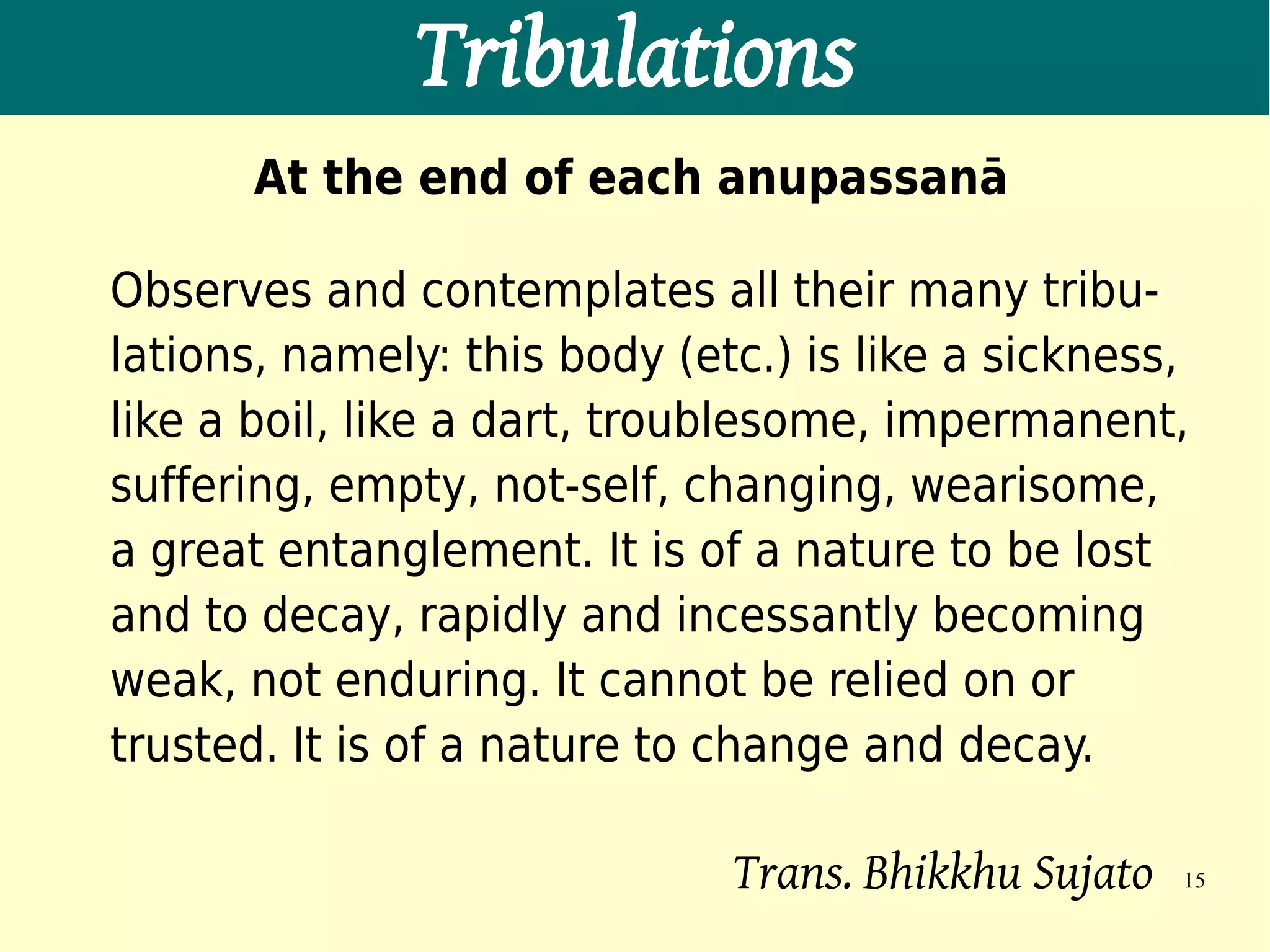 Tribulations
       At the end of each anupassanā

Observes and contemplates all their many tribu-
lations, namely: this body (etc.) is like a sickness,
like a boil, like a dart, troublesome, impermanent,
suffering, empty, not-self, changing, wearisome,
a great entanglement. It is of a nature to be lost
and to decay, rapidly and incessantly becoming
weak, not enduring. It cannot be relied on or
trusted. It is of a nature to change and decay.

                              Trans. Bhikkhu Sujato   15
 