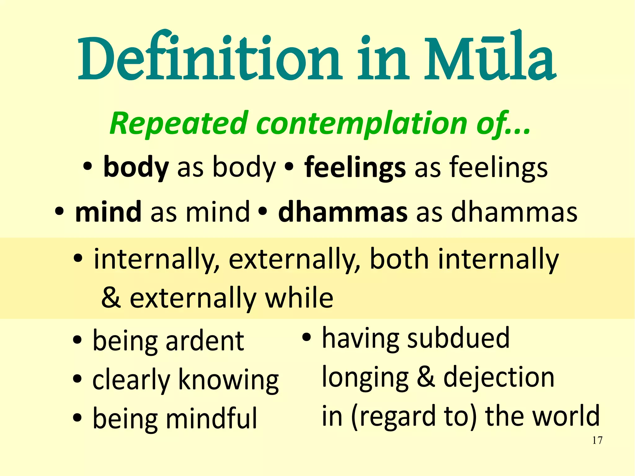 Definition in Mūla
      Repeated contemplation of...
  ●  body as body ● feelings as feelings
● mind as mind ● dhammas as dhammas


  ● internally, externally, both internally


     & externally while
  ● being ardent     ● having subdued

  ● clearly knowing    longing & dejection
  ● being mindful      in (regard to) the world
                                              17
 