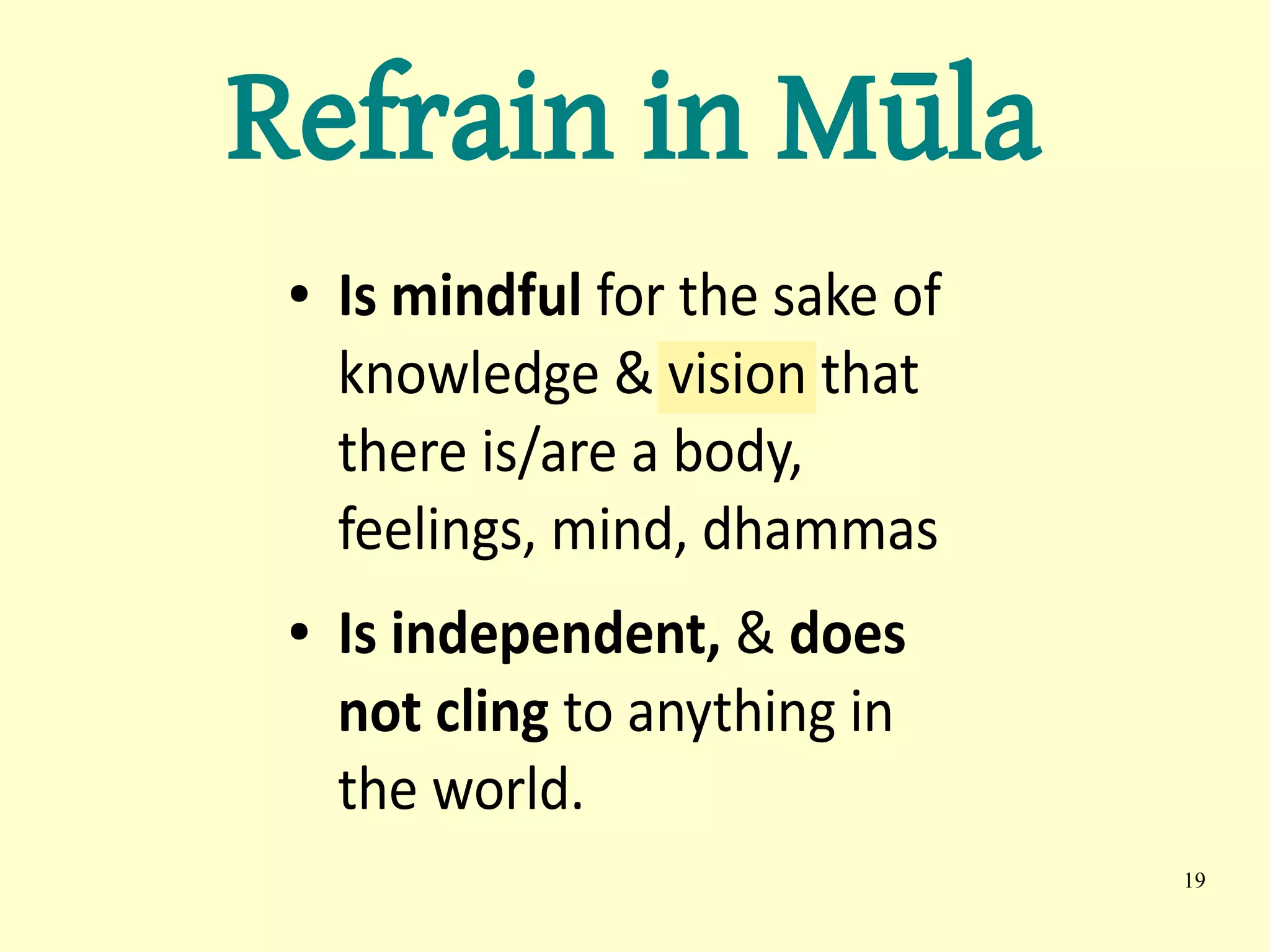 Refrain in Mūla
 ●   Is mindful for the sake of
     knowledge & vision that
     there is/are a body,
     feelings, mind, dhammas
 ●   Is independent, & does
     not cling to anything in
     the world.
                                  19
 