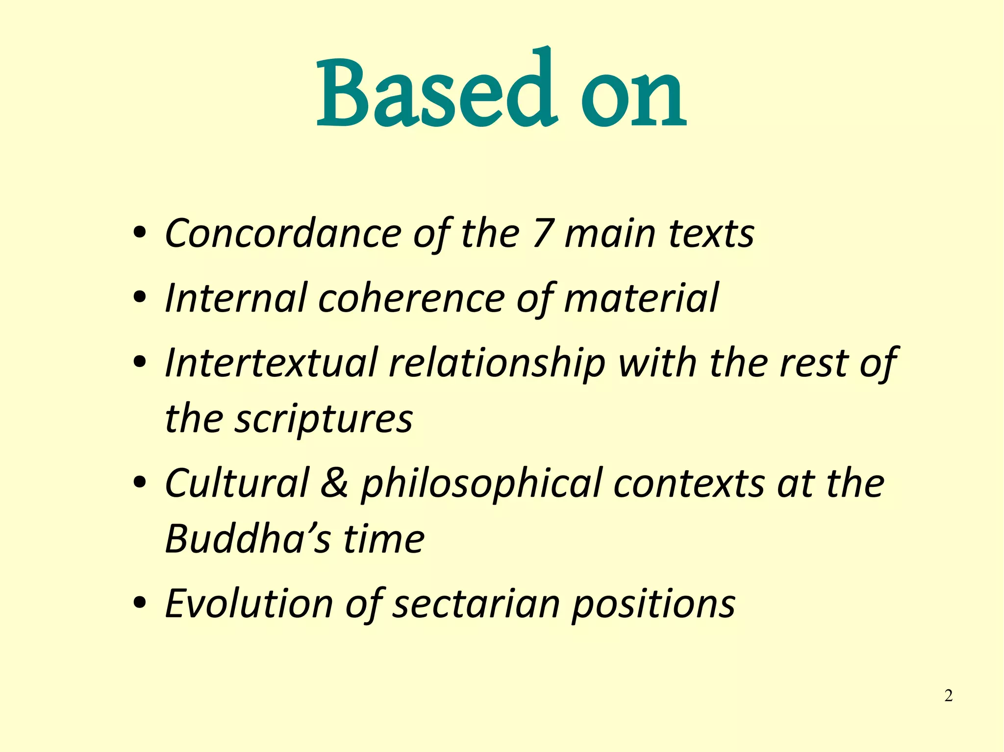 Based on
●   Concordance of the 7 main texts
●   Internal coherence of material
●   Intertextual relationship with the rest of
    the scriptures
●   Cultural & philosophical contexts at the
    Buddha’s time
●   Evolution of sectarian positions
                                                 2
 
