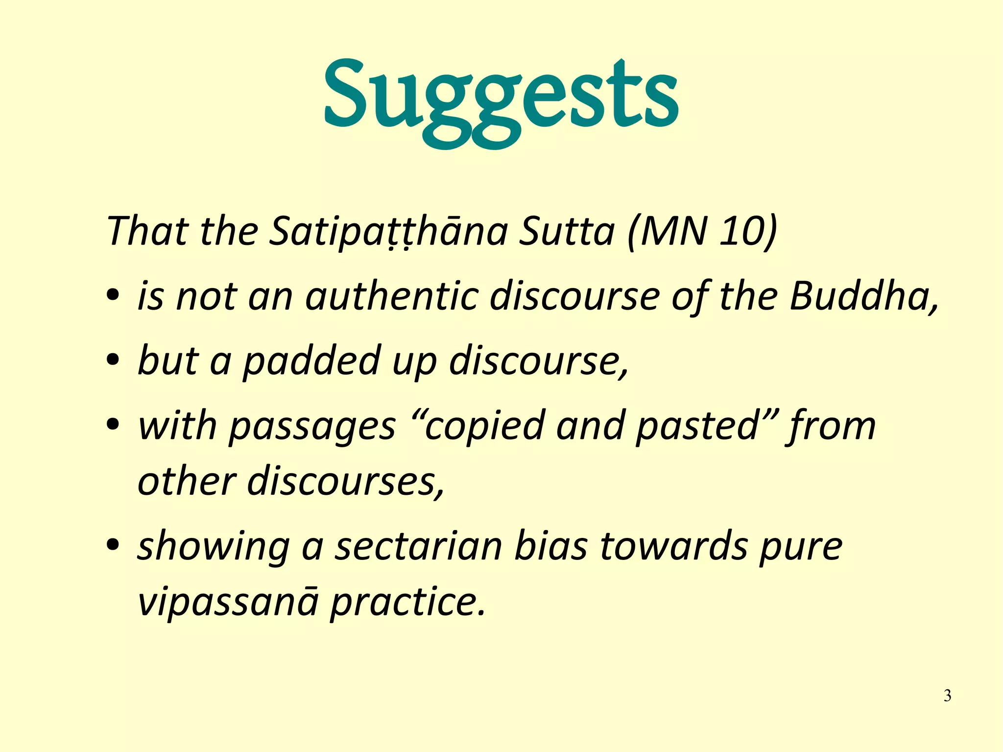 Suggests
That the Satipaṭṭhāna Sutta (MN 10)
● is not an authentic discourse of the Buddha,


● but a padded up discourse,


● with passages “copied and pasted” from


  other discourses,
● showing a sectarian bias towards pure


  vipassanā practice.
                                                 3
 