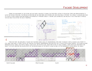 Facade Development
12
	 During the development of our facade, we also made a decision to change the structural system of our building. While we knew we wanted to
alter the existing structure, the previous alterations we had made were less informed and less structurally efficient. As a result, a decision was made
to go with a steel diagrid structure around the exterior as it provides stability, uniform load distribution, and relates to the "structure" of medical
textiles while facilitating the idea of wrapping.
	 From this point, we developed a facade that featured varied levels of transparencies. We chose to develop a metal facade in an attempt to
stay away from using a literal textile, but creating the various transparencies and qualities that a pulled textile would produce. The facade includes
perforated metal panels, solid metal panels, clear glass, and fritted glass. Aside from acting as visual interest, these particular treatments are
meant to mitigate weather and solar effects on the building based on the specific facade as well as the programmatic spaces behind the panels.
 