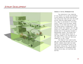 Atrium Development
23
	 The intention of this iteration
of the atrium is to allow the plantings
to pop through the spaces from below.
The circulation then cuts into the floor
plates, creating areas where you're
still able to look below to the other
levels. There is also an equal travel
distance to get from side to side, and
the atrium space is symmetrical. The L
shaped stairs that connect the top two
levels let a user directly off to their
desired side of the building (student v
professional space). The stairs that
connect the double height space to
the level above it let the user out at
the front of the floor, but are also
connected to the L steps.
	 The front of the floor plates
are left unaltered because this is the
primary viewing space over the river
and is also an important piece of the
horizontal circulation. The pathways
are wide enough to accomodate basic
circulation as well as plantings and
seating.
Version 2: Digital Representation
 