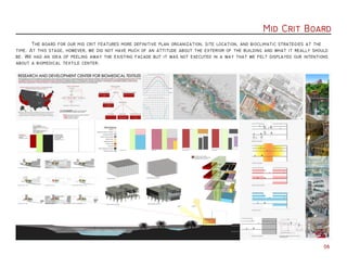 Mid Crit Board
06
	 The board for our mid crit features more definitive plan organization, site location, and bioclimatic strategies at the
time. At this stage, however, we did not have much of an attitude about the exterior of the building and what it really should
be. We had an idea of peeling away the existing facade but it was not executed in a way that we felt displayed our intentions
about a biomedical textile center.
 