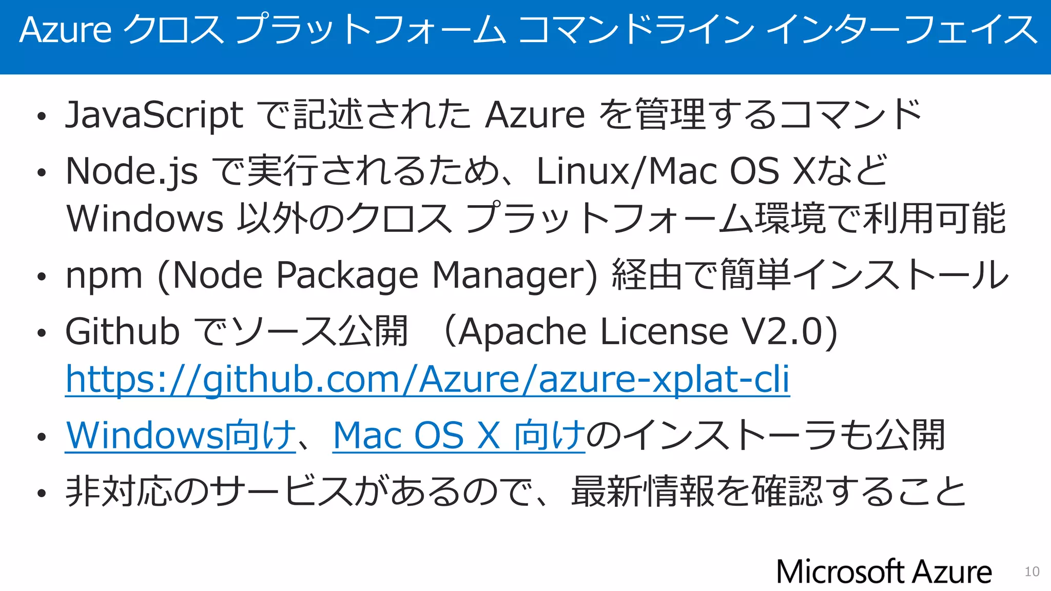 Azure クロス プラットフォーム コマンドライン インターフェイス
• JavaScript で記述された Azure を管理するコマンド
• Node.js で実行されるため、Linux/Mac OS Xなど
Windows 以外のクロス プラットフォーム環境で利用可能
• npm (Node Package Manager) 経由で簡単インストール
• Github でソース公開 （Apache License V2.0)
https://github.com/Azure/azure-xplat-cli
• Windows向け、Mac OS X 向けのインストーラも公開
• 非対応のサービスがあるので、最新情報を確認すること
10
 