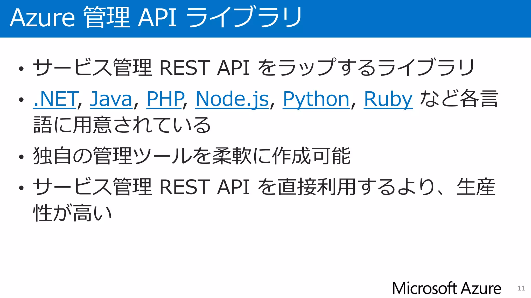 Azure 管理 API ライブラリ
• サービス管理 REST API をラップするライブラリ
• .NET, Java, PHP, Node.js, Python, Ruby など各言
語に用意されている
• 独自の管理ツールを柔軟に作成可能
• サービス管理 REST API を直接利用するより、生産
性が高い
11
 