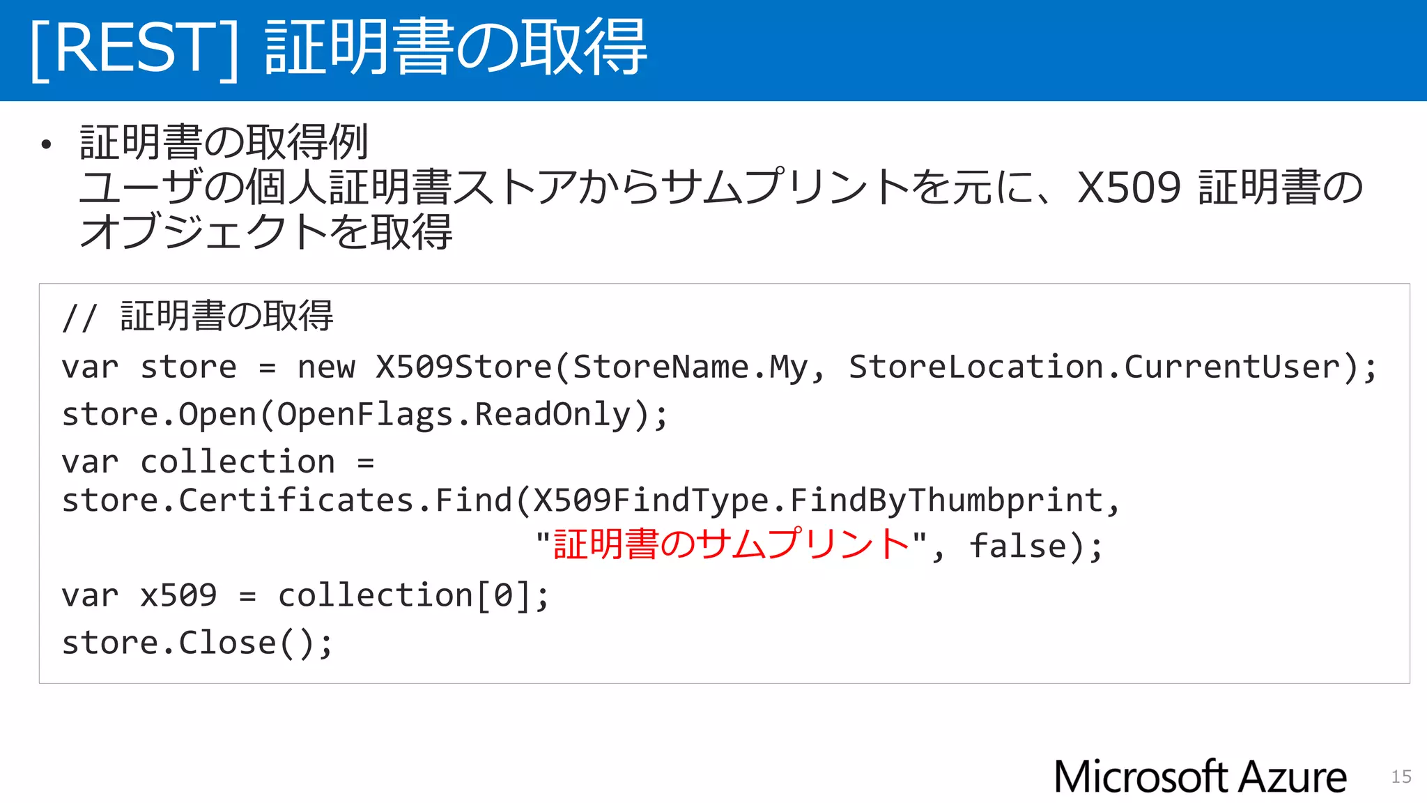 [REST] 証明書の取得
15
• 証明書の取得例
ユーザの個人証明書ストアからサムプリントを元に、X509 証明書の
オブジェクトを取得
// 証明書の取得
var store = new X509Store(StoreName.My, StoreLocation.CurrentUser);
store.Open(OpenFlags.ReadOnly);
var collection =
store.Certificates.Find(X509FindType.FindByThumbprint,
"証明書のサムプリント", false);
var x509 = collection[0];
store.Close();
 