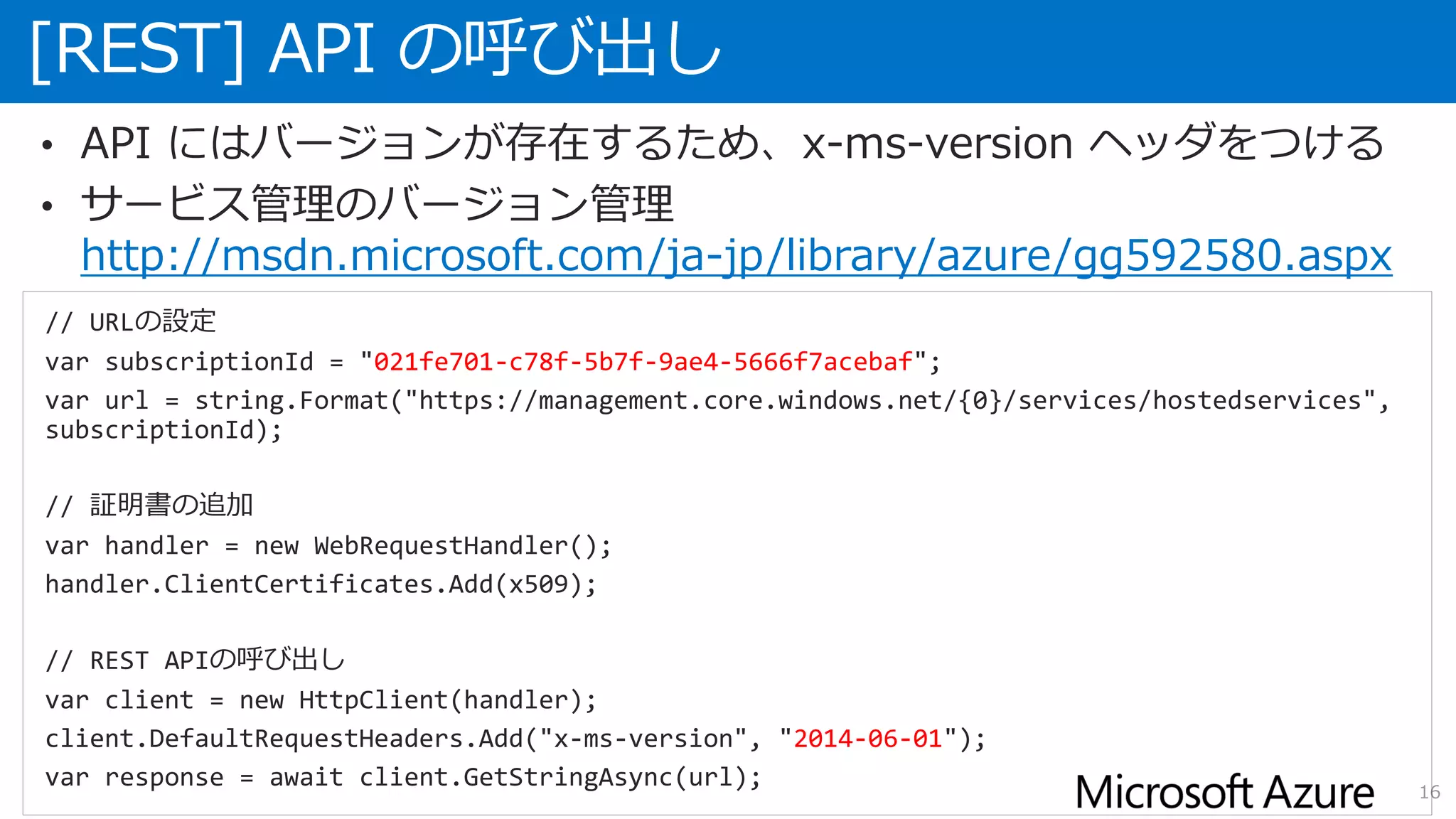 [REST] API の呼び出し
16
• API にはバージョンが存在するため、x-ms-version ヘッダをつける
• サービス管理のバージョン管理
http://msdn.microsoft.com/ja-jp/library/azure/gg592580.aspx
// URLの設定
var subscriptionId = "021fe701-c78f-5b7f-9ae4-5666f7acebaf";
var url = string.Format("https://management.core.windows.net/{0}/services/hostedservices",
subscriptionId);
// 証明書の追加
var handler = new WebRequestHandler();
handler.ClientCertificates.Add(x509);
// REST APIの呼び出し
var client = new HttpClient(handler);
client.DefaultRequestHeaders.Add("x-ms-version", "2014-06-01");
var response = await client.GetStringAsync(url);
 
